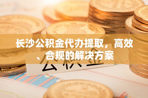 铁西长沙公积金代办提取，高效、合规的解决方案