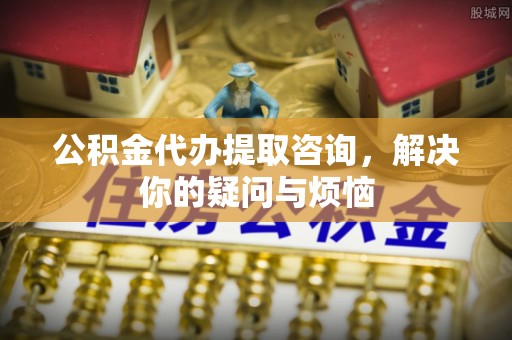 铁西公积金代办提取咨询，解决你的疑问与烦恼