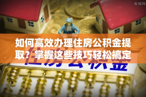 铁西如何高效办理住房公积金提取？掌握这些技巧轻松搞定