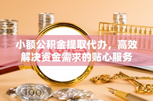 铁西小额公积金提取代办，高效解决资金需求的贴心服务