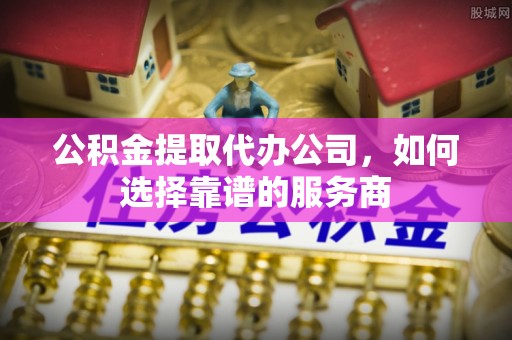 铁西公积金提取代办公司，如何选择靠谱的服务商