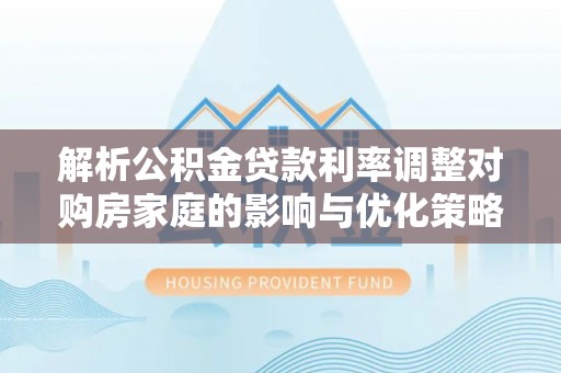 铁西解析公积金贷款利率调整对购房家庭的影响与优化策略