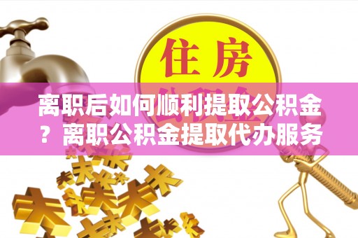铁西离职后如何顺利提取公积金？离职公积金提取代办服务帮你搞定！