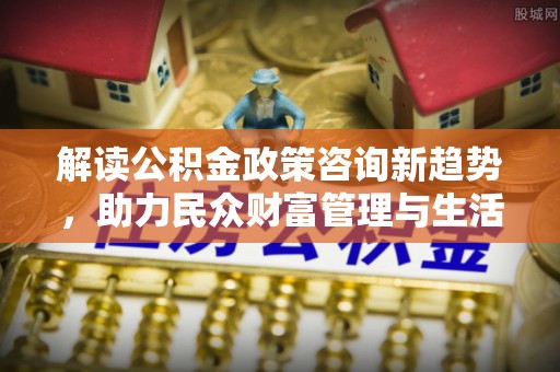 铁西解读公积金政策咨询新趋势，助力民众财富管理与生活规划