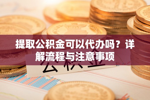 铁西提取公积金可以代办吗？详解流程与注意事项