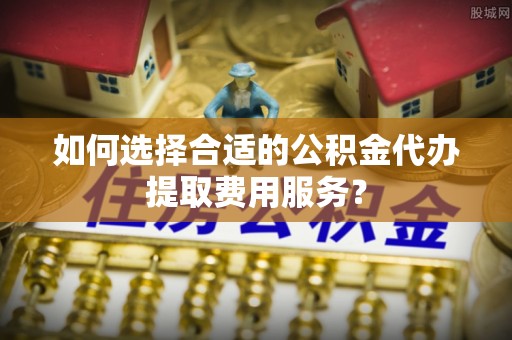 铁西如何选择合适的公积金代办提取费用服务？