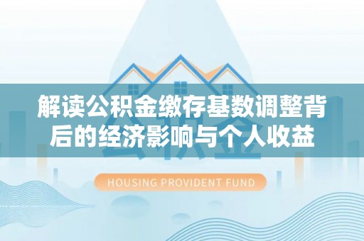 铁西解读公积金缴存基数调整背后的经济影响与个人收益