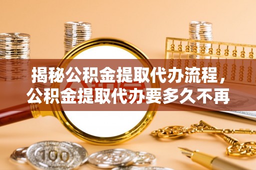 铁西揭秘公积金提取代办流程，公积金提取代办要多久不再迷茫