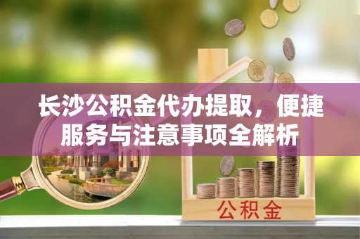 铁西长沙公积金代办提取，便捷服务与注意事项全解析