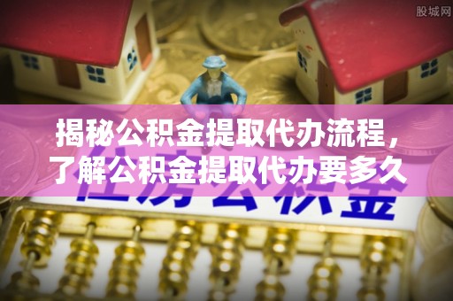 铁西揭秘公积金提取代办流程，了解公积金提取代办要多久的关键因素