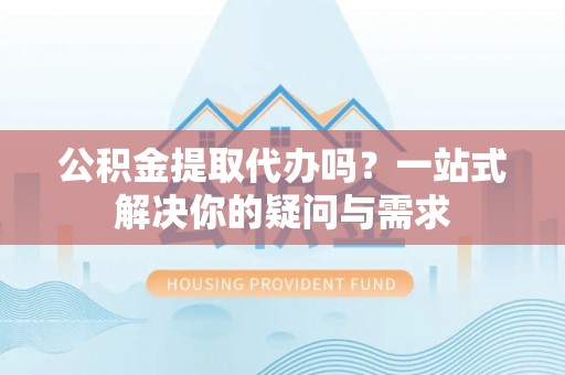 铁西公积金提取代办吗？一站式解决你的疑问与需求