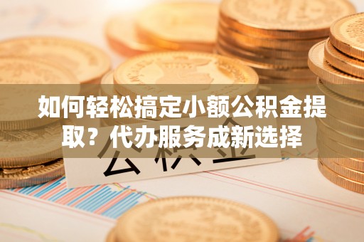 铁西如何轻松搞定小额公积金提取？代办服务成新选择