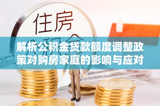 铁西解析公积金贷款额度调整政策对购房家庭的影响与应对策略