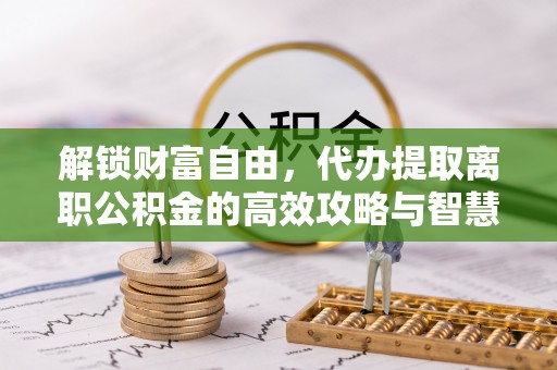 铁西解锁财富自由，代办提取离职公积金的高效攻略与智慧选择