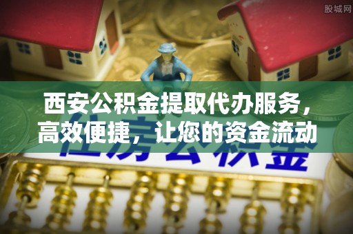铁西西安公积金提取代办服务，高效便捷，让您的资金流动更灵活