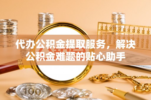 铁西代办公积金提取服务，解决公积金难题的贴心助手