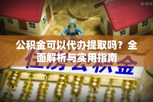 铁西公积金可以代办提取吗？全面解析与实用指南