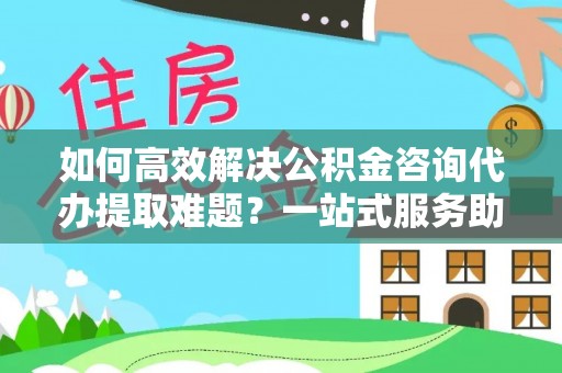 铁西如何高效解决公积金咨询代办提取难题？一站式服务助您轻松搞定