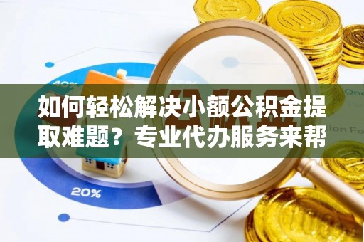 铁西如何轻松解决小额公积金提取难题？专业代办服务来帮忙