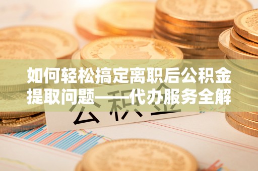 铁西如何轻松搞定离职后公积金提取问题——代办服务全解析