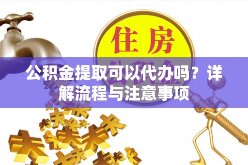 铁西公积金提取可以代办吗？详解流程与注意事项