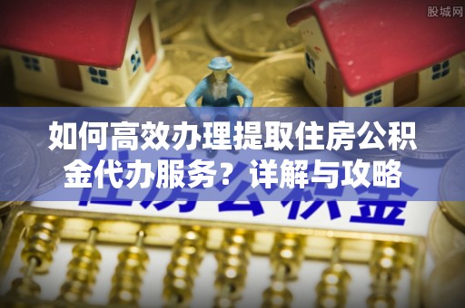 铁西如何高效办理提取住房公积金代办服务？详解与攻略