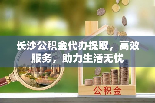 铁西长沙公积金代办提取，高效服务，助力生活无忧