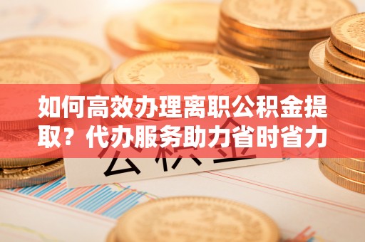 铁西如何高效办理离职公积金提取？代办服务助力省时省力