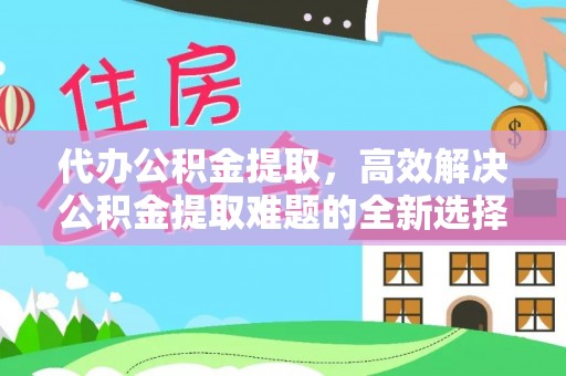 铁西代办公积金提取，高效解决公积金提取难题的全新选择