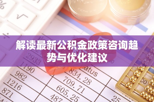 铁西解读最新公积金政策咨询趋势与优化建议
