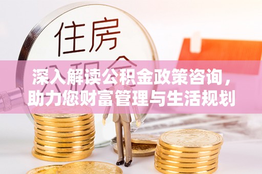 铁西深入解读公积金政策咨询，助力您财富管理与生活规划