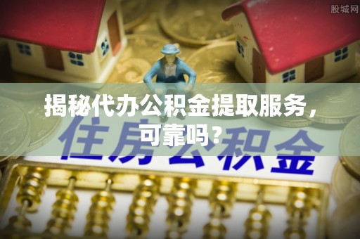 铁西揭秘代办公积金提取服务，可靠吗？