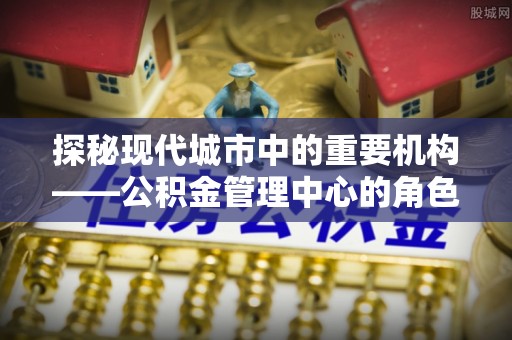 铁西探秘现代城市中的重要机构——公积金管理中心的角色与使命