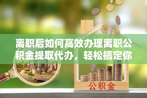 铁西离职后如何高效办理离职公积金提取代办，轻松搞定你的公积金