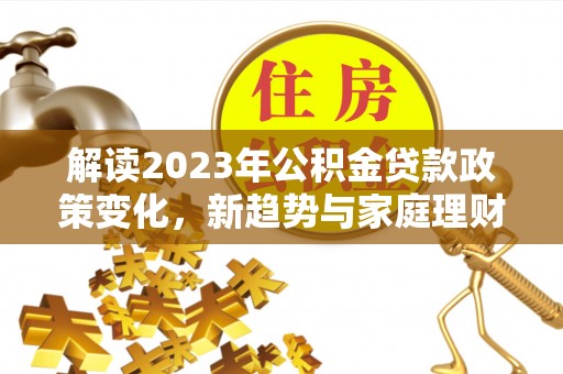 铁西解读2023年公积金贷款政策变化，新趋势与家庭理财规划