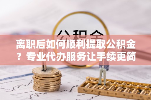 铁西离职后如何顺利提取公积金？专业代办服务让手续更简单