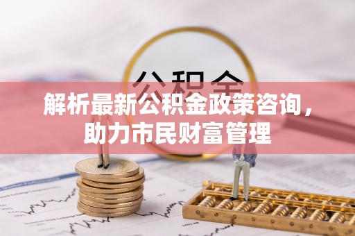 铁西解析最新公积金政策咨询，助力市民财富管理