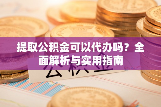 铁西提取公积金可以代办吗？全面解析与实用指南