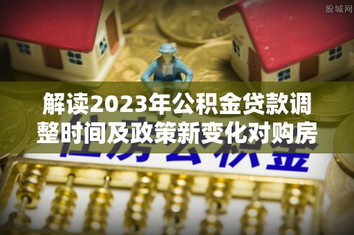 铁西解读2023年公积金贷款调整时间及政策新变化对购房的影响
