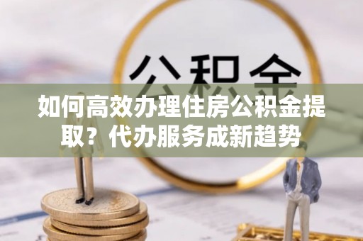 铁西如何高效办理住房公积金提取？代办服务成新趋势