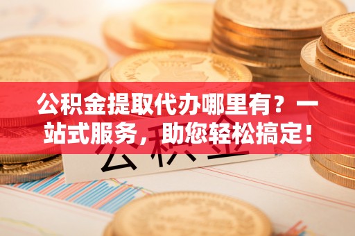 铁西公积金提取代办哪里有？一站式服务，助您轻松搞定！