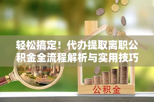 铁西轻松搞定！代办提取离职公积金全流程解析与实用技巧