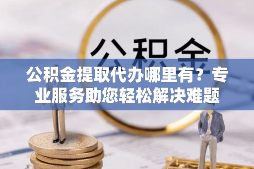 铁西公积金提取代办哪里有？专业服务助您轻松解决难题