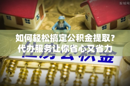 铁西如何轻松搞定公积金提取？代办服务让你省心又省力