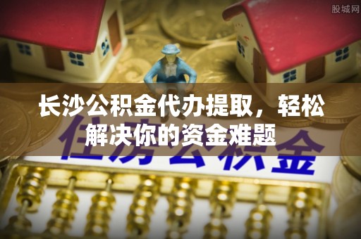 铁西长沙公积金代办提取，轻松解决你的资金难题
