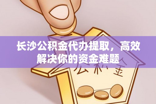 铁西长沙公积金代办提取，高效解决你的资金难题