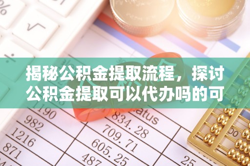 铁西揭秘公积金提取流程，探讨公积金提取可以代办吗的可行性与注意事项