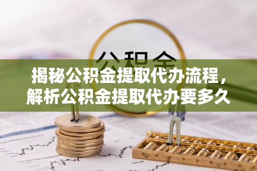 铁西揭秘公积金提取代办流程，解析公积金提取代办要多久的真相