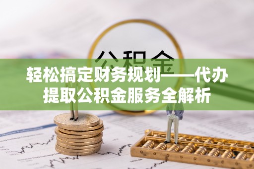 铁西轻松搞定财务规划——代办提取公积金服务全解析