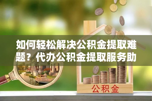 铁西如何轻松解决公积金提取难题？代办公积金提取服务助您一臂之力